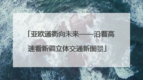 亚欧通衢向未来——沿着高速看新疆立体交通新图景
