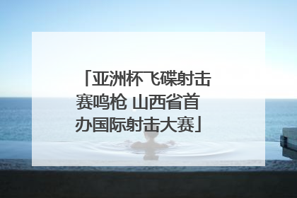 亚洲杯飞碟射击赛鸣枪 山西省首办国际射击大赛