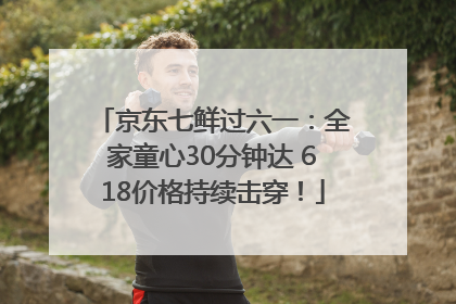 京东七鲜过六一：全家童心30分钟达 618价格持续击穿！