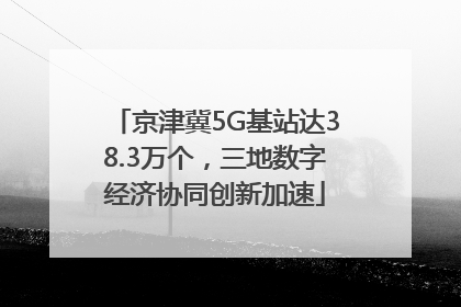 京津冀5G基站达38.3万个，三地数字经济协同创新加速