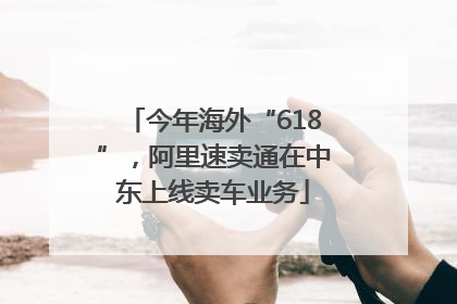 今年海外“618”，阿里速卖通在中东上线卖车业务