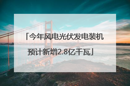 今年风电光伏发电装机预计新增2.8亿千瓦