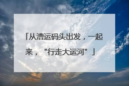 从漕运码头出发，一起来，“行走大运河”