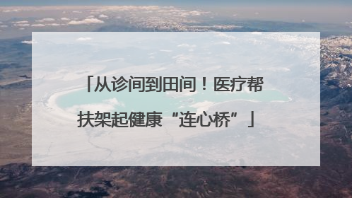 从诊间到田间！医疗帮扶架起健康“连心桥”
