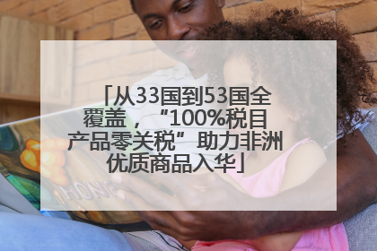 从33国到53国全覆盖，“100%税目产品零关税”助力非洲优质商品入华
