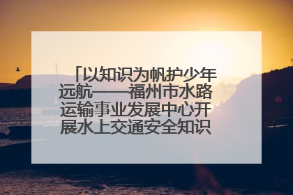 以知识为帆护少年远航——福州市水路运输事业发展中心开展水上交通安全知识进校园活动