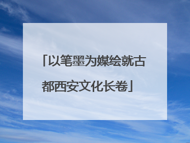 以笔墨为媒绘就古都西安文化长卷