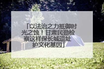 以法治之力抵御时光之蚀！甘肃民勤检察这样保长城遗址 护文化基因