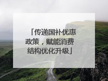 传递国补优惠政策，赋能消费结构优化升级