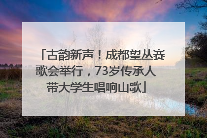 古韵新声！成都望丛赛歌会举行，73岁传承人带大学生唱响山歌