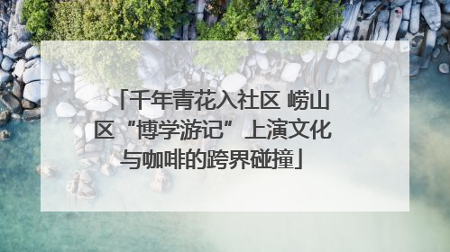 千年青花入社区 崂山区“博学游记”上演文化与咖啡的跨界碰撞