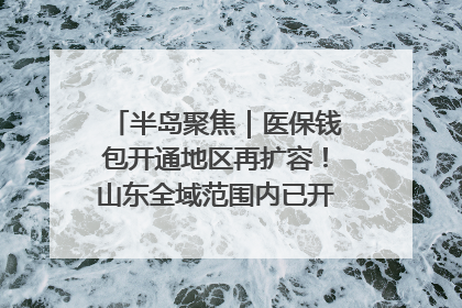 半岛聚焦｜医保钱包开通地区再扩容！山东全域范围内已开通，有何用处？如何操作？速戳→