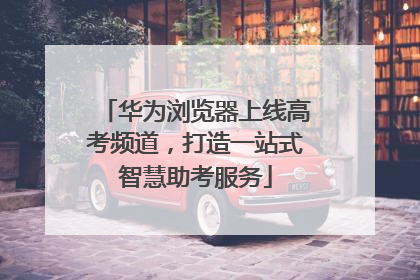华为浏览器上线高考频道，打造一站式智慧助考服务
