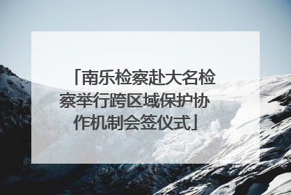 南乐检察赴大名检察举行跨区域保护协作机制会签仪式