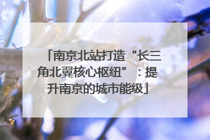 南京北站打造“长三角北翼核心枢纽”：提升南京的城市能级