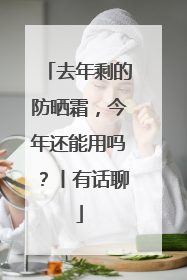 去年剩的防晒霜，今年还能用吗？丨有话聊