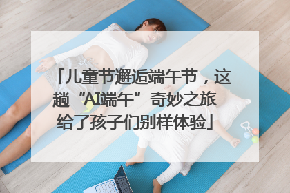 儿童节邂逅端午节，这趟“AI端午”奇妙之旅给了孩子们别样体验
