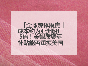 全球媒体聚焦丨成本约为亚洲船厂5倍！美媒质疑靠补贴能否重振美国造船业
