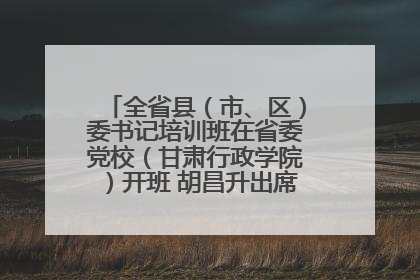 全省县（市、区）委书记培训班在省委党校（甘肃行政学院）开班 胡昌升出席开班式并讲话