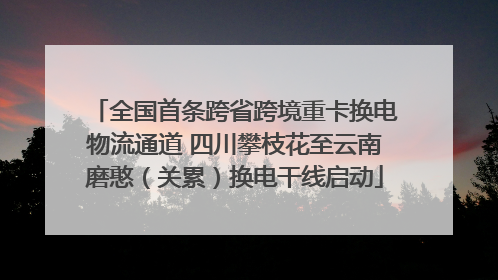 全国首条跨省跨境重卡换电物流通道 四川攀枝花至云南磨憨（关累）换电干线启动