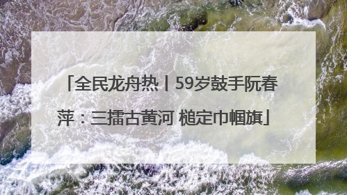 全民龙舟热丨59岁鼓手阮春萍：三擂古黄河 槌定巾帼旗