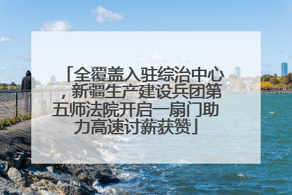 全覆盖入驻综治中心，新疆生产建设兵团第五师法院开启一扇门助力高速讨薪获赞