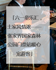 六一童乐汇，土家风情浓——张家界国家森林公园门票站暖心宠游客