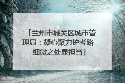 兰州市城关区城市管理局：凝心聚力护考路 细微之处显担当