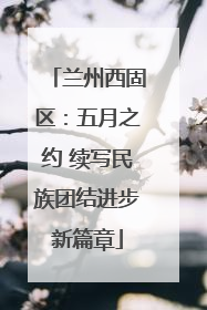 兰州西固区：五月之约 续写民族团结进步新篇章