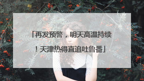再发预警，明天高温持续！天津热得直追吐鲁番