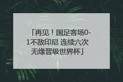 再见！国足客场0-1不敌印尼 连续六次无缘晋级世界杯