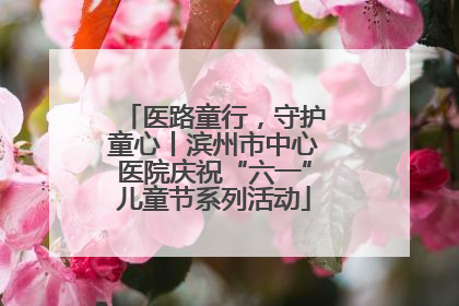医路童行，守护童心丨滨州市中心医院庆祝“六一”儿童节系列活动