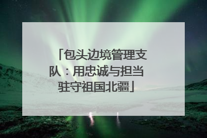 包头边境管理支队：用忠诚与担当驻守祖国北疆