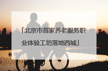 北京市首家养老服务职业体验工坊落地西城