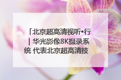 北京超高清视听•行｜华光影像8K摄录系统 代表北京超高清技术站上国家舞台