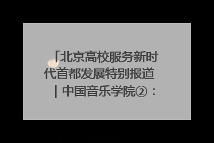 北京高校服务新时代首都发展特别报道｜中国音乐学院②：“中国音·中国乐·中国年”助力北京全国文化中心建设