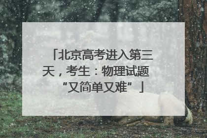 北京高考进入第三天，考生：物理试题“又简单又难”