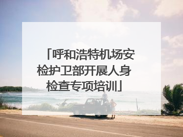呼和浩特机场安检护卫部开展人身检查专项培训