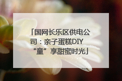 国网长乐区供电公司：亲子蛋糕DIY“童”享甜蜜时光