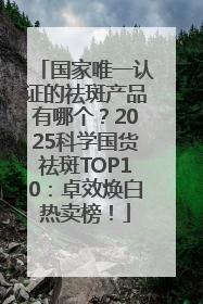 国家唯一认证的祛斑产品有哪个？2025科学国货祛斑TOP10：卓效焕白热卖榜！