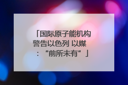 国际原子能机构警告以色列 以媒：“前所未有”
