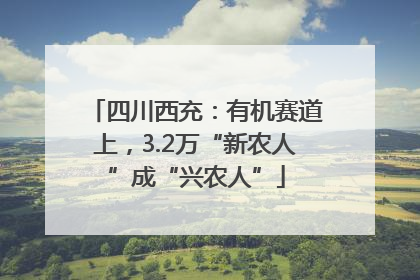 四川西充：有机赛道上，3.2万“新农人”成“兴农人”