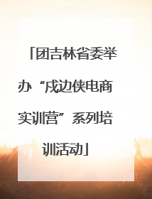 团吉林省委举办“戍边侠电商实训营”系列培训活动