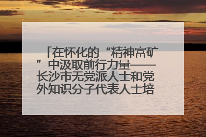 在怀化的“精神富矿”中汲取前行力量——长沙市无党派人士和党外知识分子代表人士培训班在怀化圆满举办