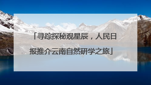 寻踪探秘观星辰，人民日报推介云南自然研学之旅