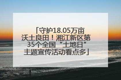 守护18.05万亩沃土良田！湘江新区第35个全国“土地日”主题宣传活动看点多