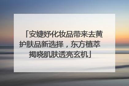 安婕妤化妆品带来去黄护肤品新选择，东方植萃揭晓肌肤透亮玄机