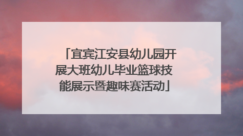 宜宾江安县幼儿园开展大班幼儿毕业篮球技能展示暨趣味赛活动