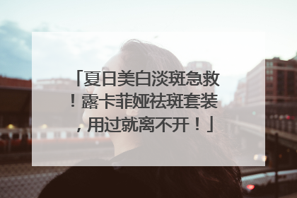 夏日美白淡斑急救！露卡菲娅祛斑套装，用过就离不开！