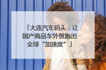 大连汽车码头：让国产商品车外贸跑出全球“加速度”